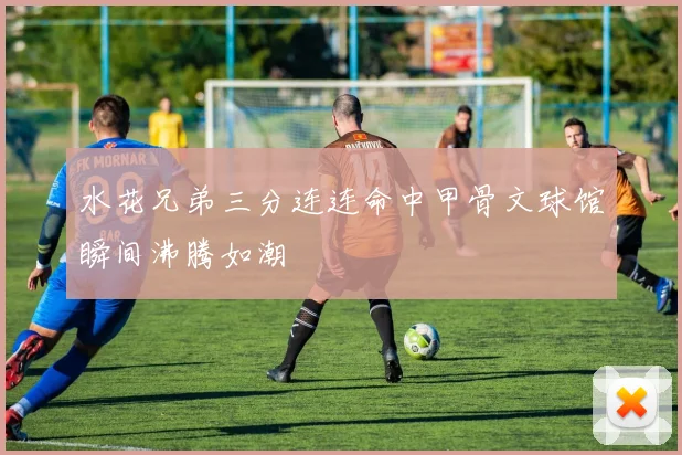 水花兄弟三分连连命中甲骨文球馆瞬间沸腾如潮