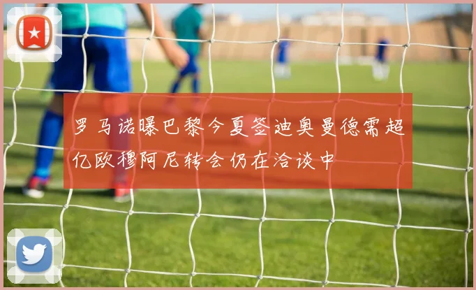罗马诺曝巴黎今夏签迪奥曼德需超亿欧穆阿尼转会仍在洽谈中