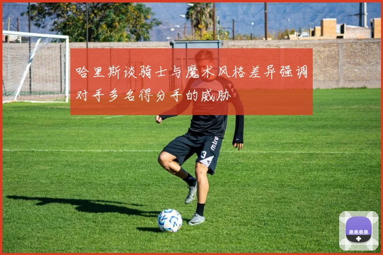 哈里斯谈骑士与魔术风格差异强调对手多名得分手的威胁