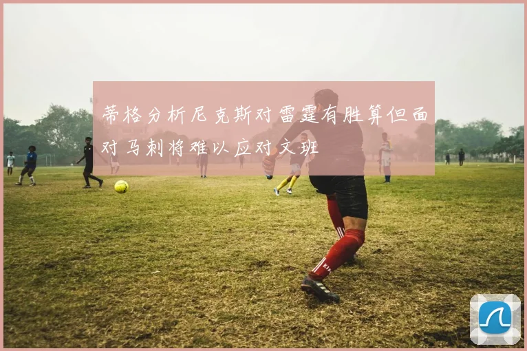 蒂格分析尼克斯对雷霆有胜算但面对马刺将难以应对文班