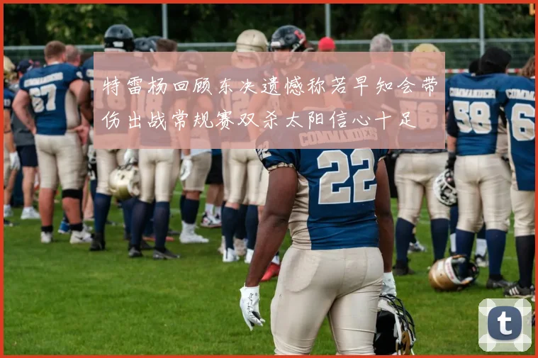 特雷杨回顾东决遗憾称若早知会带伤出战常规赛双杀太阳信心十足