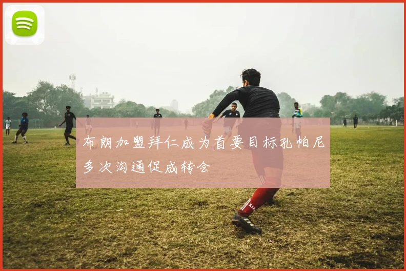 布朗加盟拜仁成为首要目标孔帕尼多次沟通促成转会