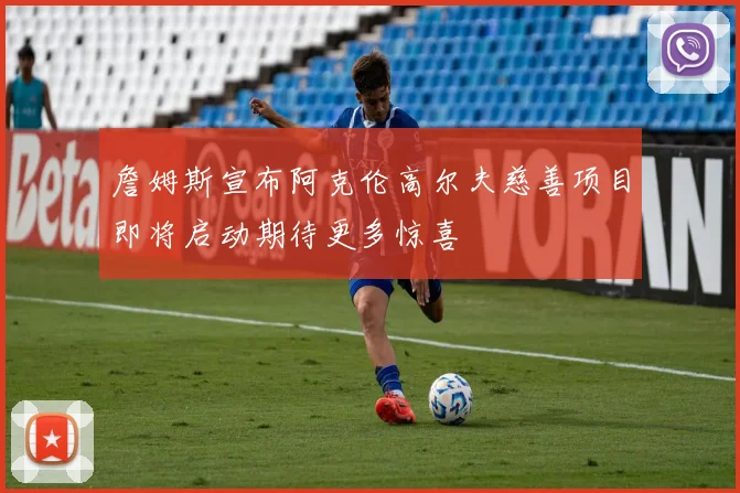 詹姆斯宣布阿克伦高尔夫慈善项目即将启动期待更多惊喜