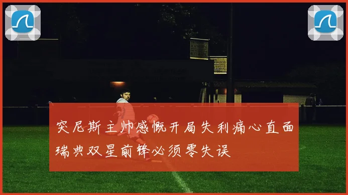 突尼斯主帅感慨开局失利痛心直面瑞典双星前锋必须零失误