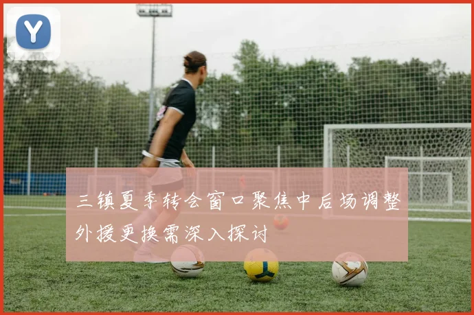 三镇夏季转会窗口聚焦中后场调整外援更换需深入探讨