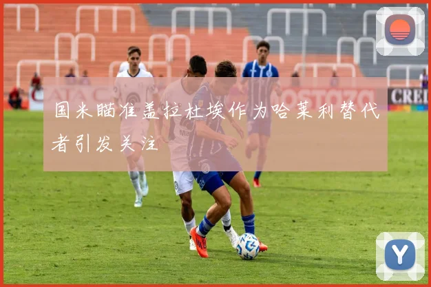 国米瞄准盖拉杜埃作为哈莱利替代者引发关注