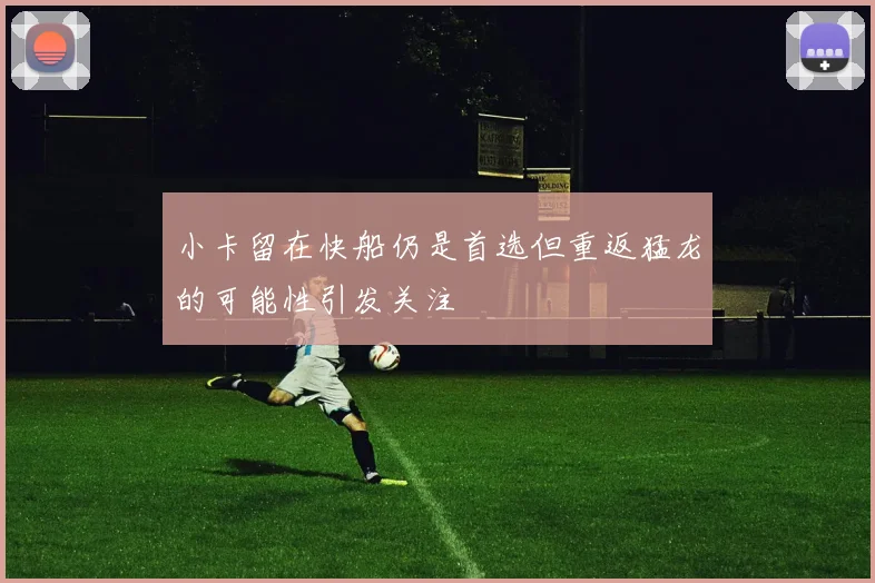 小卡留在快船仍是首选但重返猛龙的可能性引发关注