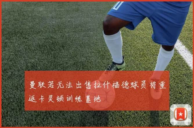 曼联若无法出售拉什福德球员将重返卡灵顿训练基地