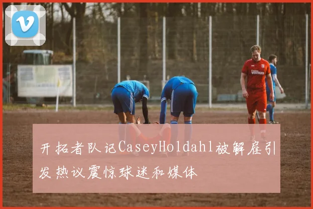 开拓者队记CaseyHoldahl被解雇引发热议震惊球迷和媒体