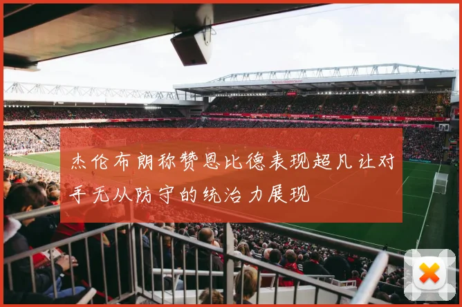 杰伦布朗称赞恩比德表现超凡让对手无从防守的统治力展现