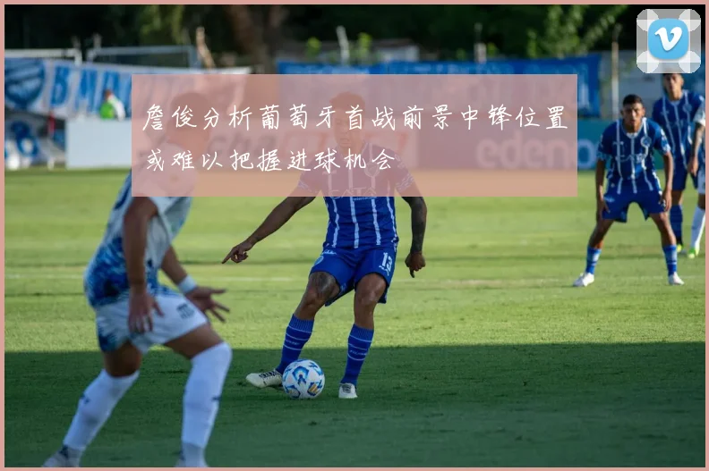 詹俊分析葡萄牙首战前景中锋位置或难以把握进球机会