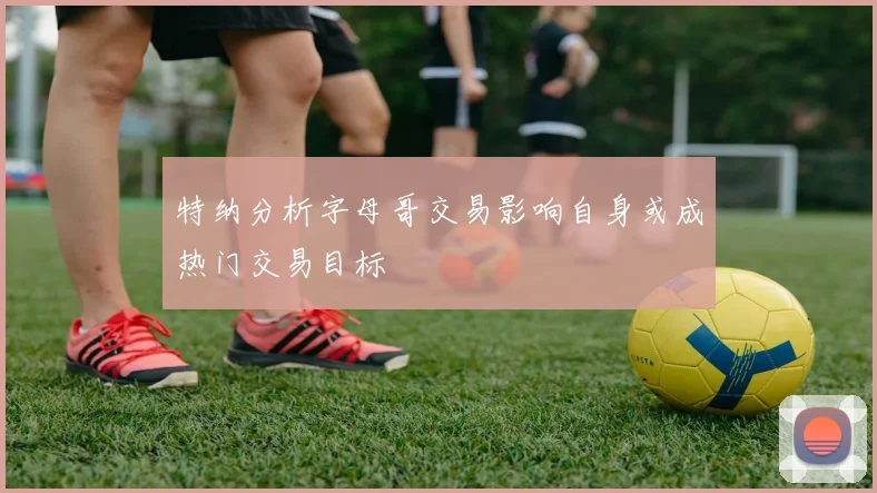 特纳分析字母哥交易影响自身或成热门交易目标