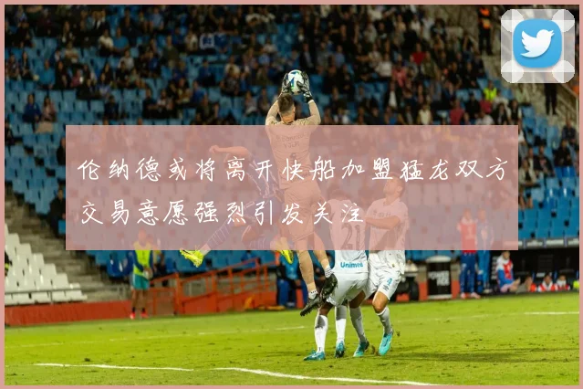 伦纳德或将离开快船加盟猛龙双方交易意愿强烈引发关注