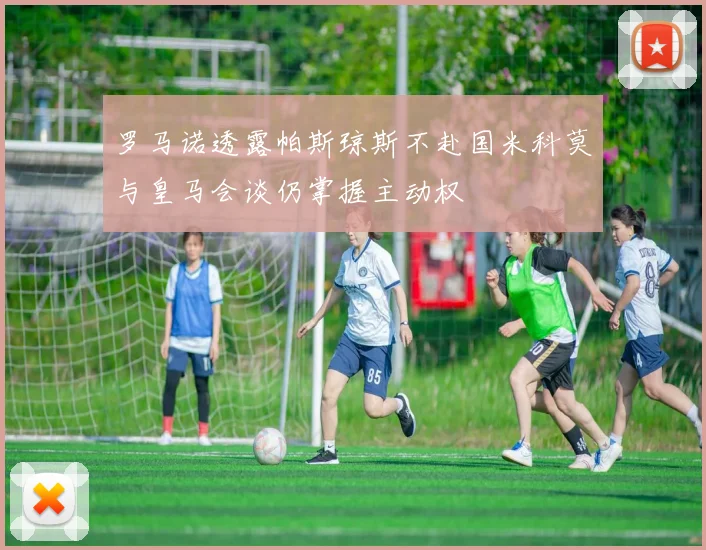 罗马诺透露帕斯琼斯不赴国米科莫与皇马会谈仍掌握主动权